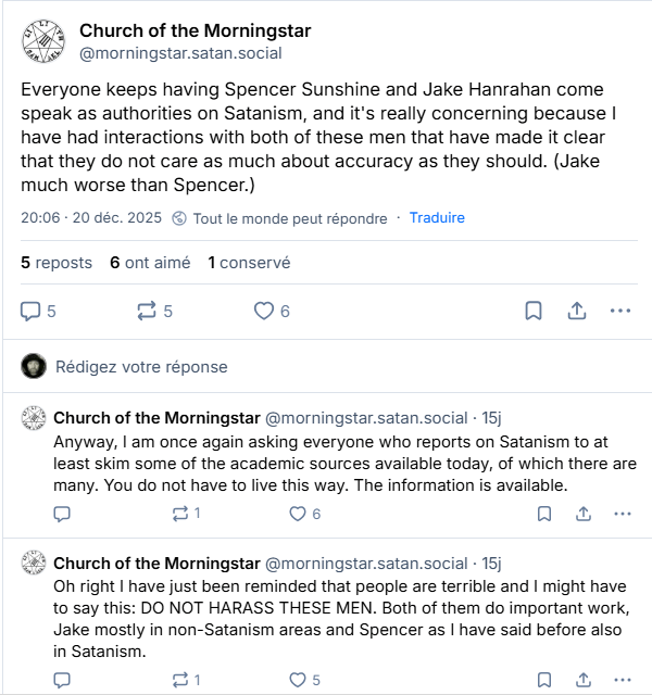 Post du 20/12/2025 de @morningstar.satan.social:
"Everyone keeps having Spencer Sunshine and Jake Hanrahan come speak as authorities on Satanism, and it's really concerning because I have had interactions with both of these men that have made it clear that they do not care as much about accuracy as they should. (Jake much worse than Spencer.)
Anyway, I am once again asking everyone who reports on Satanism to at least skim some of the academic sources available today, of which there are many. You do not have to live this way. The information is available.
Oh right I have just been reminded that people are terrible and I might have to say this: DO NOT HARASS THESE MEN. Both of them do important work, Jake mostly in non-Satanism areas and Spencer as I have said before also in Satanism.